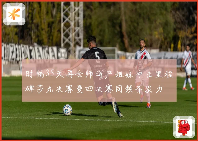 时隔35天再会师海产姐妹冲击里程碑莎九决赛曼四决赛同频齐发力