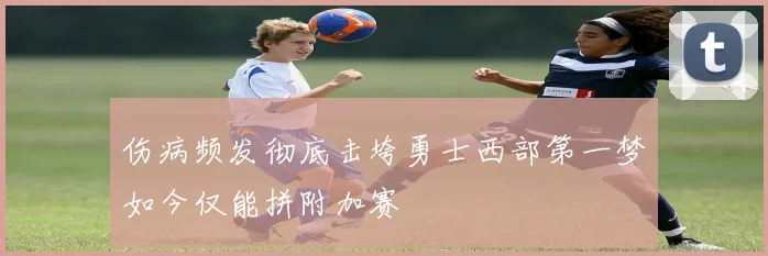 伤病频发彻底击垮勇士西部第一梦如今仅能拼附加赛