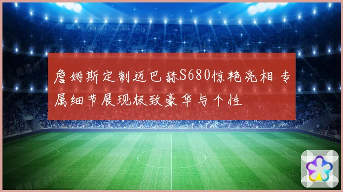 詹姆斯定制迈巴赫S680惊艳亮相 专属细节展现极致豪华与个性