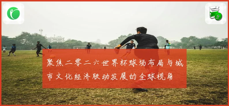 聚焦二零二六世界杯球场布局与城市文化经济联动发展的全球视角
