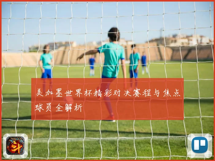 美加墨世界杯精彩对决赛程与焦点球员全解析