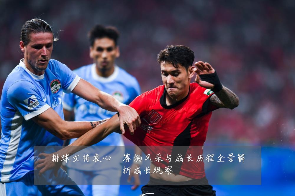 排球女将袁心玥赛场风采与成长历程全景解析成长观察