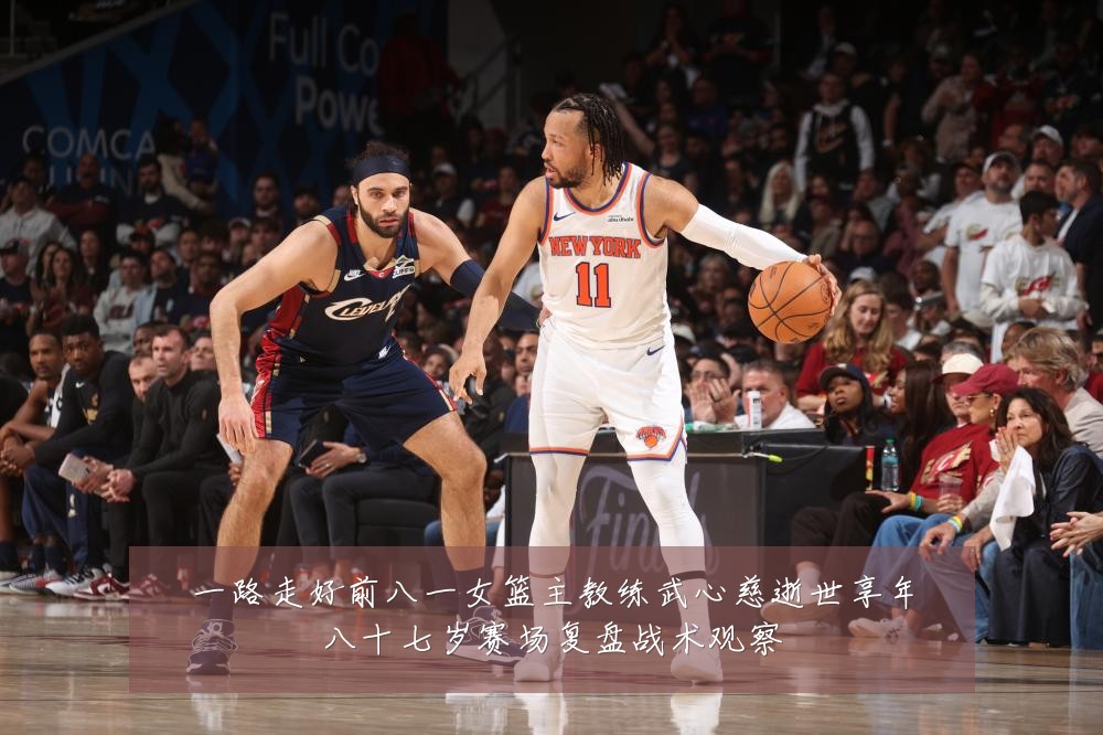 一路走好前八一女篮主教练武心慈逝世享年八十七岁赛场复盘战术观察